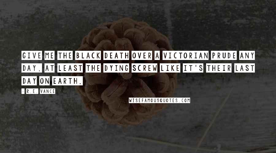 R.E. Vance Quotes: Give me the Black Death over a Victorian prude any day. At least the dying screw like it's their last day on earth.