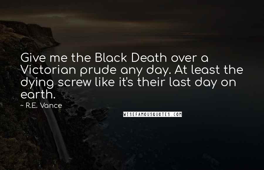 R.E. Vance Quotes: Give me the Black Death over a Victorian prude any day. At least the dying screw like it's their last day on earth.