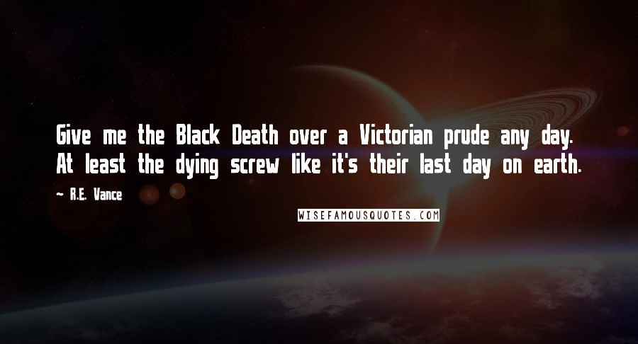 R.E. Vance Quotes: Give me the Black Death over a Victorian prude any day. At least the dying screw like it's their last day on earth.