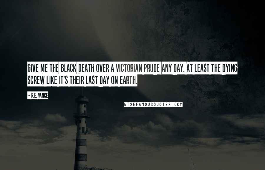 R.E. Vance Quotes: Give me the Black Death over a Victorian prude any day. At least the dying screw like it's their last day on earth.