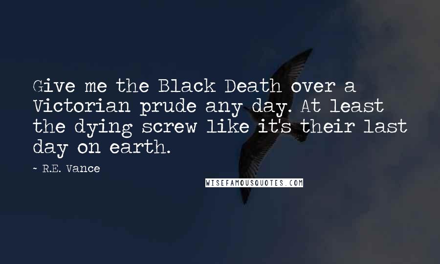 R.E. Vance Quotes: Give me the Black Death over a Victorian prude any day. At least the dying screw like it's their last day on earth.