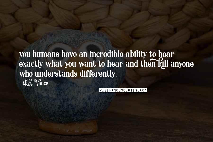 R.E. Vance Quotes: you humans have an incredible ability to hear exactly what you want to hear and then kill anyone who understands differently.
