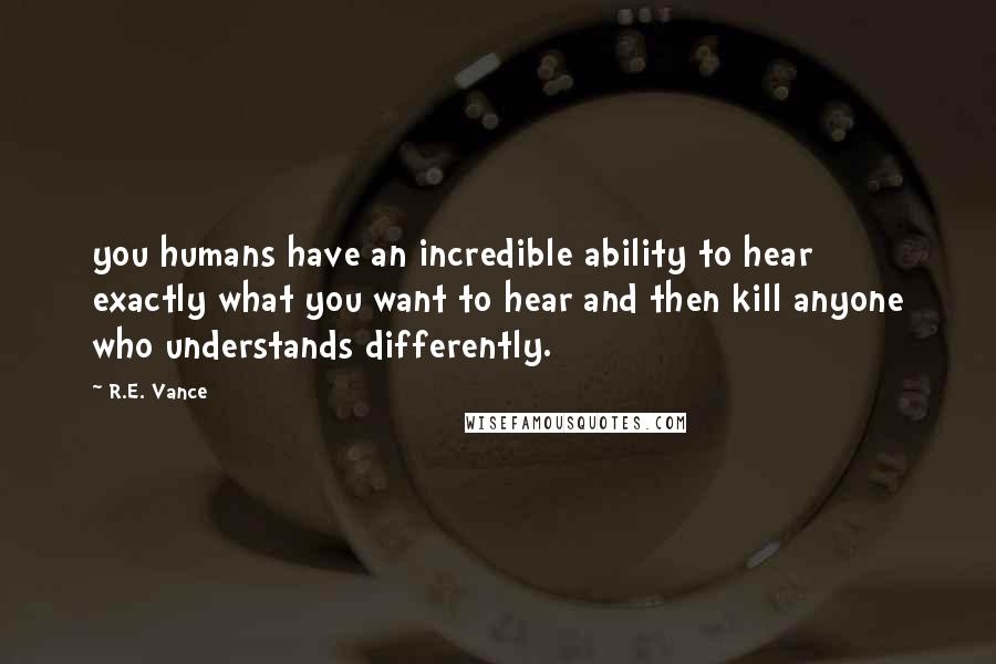 R.E. Vance Quotes: you humans have an incredible ability to hear exactly what you want to hear and then kill anyone who understands differently.