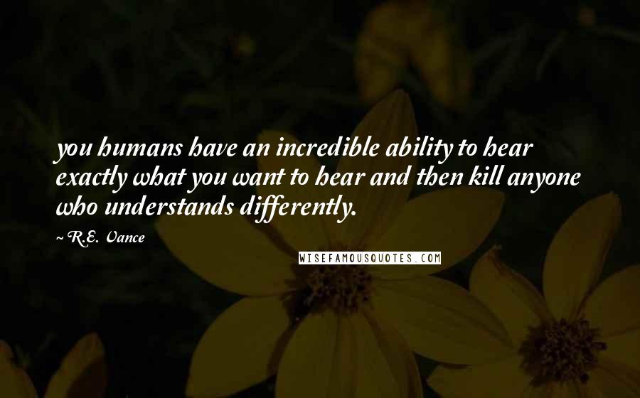 R.E. Vance Quotes: you humans have an incredible ability to hear exactly what you want to hear and then kill anyone who understands differently.