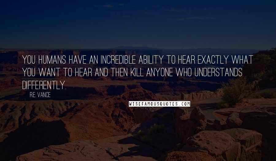 R.E. Vance Quotes: you humans have an incredible ability to hear exactly what you want to hear and then kill anyone who understands differently.