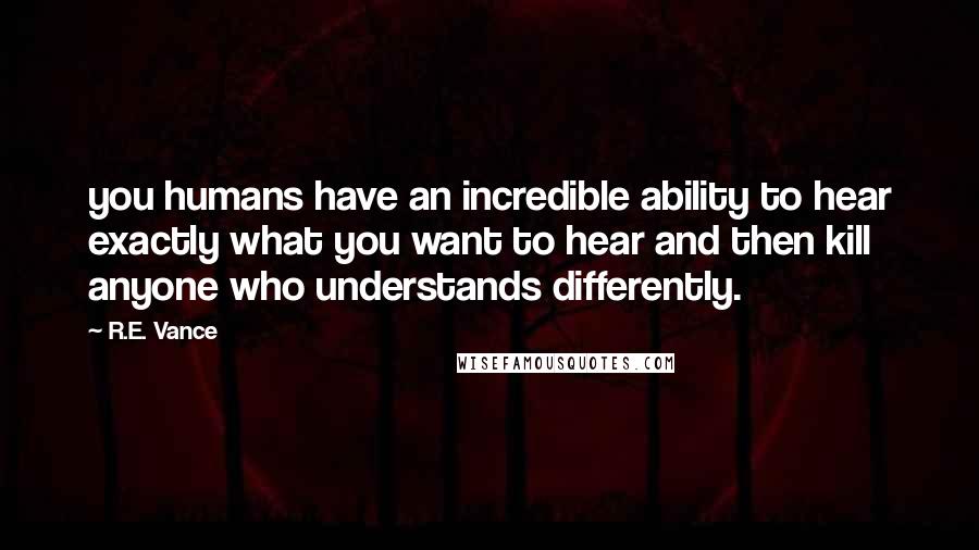 R.E. Vance Quotes: you humans have an incredible ability to hear exactly what you want to hear and then kill anyone who understands differently.