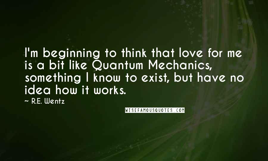 R.E. Wentz Quotes: I'm beginning to think that love for me is a bit like Quantum Mechanics, something I know to exist, but have no idea how it works.