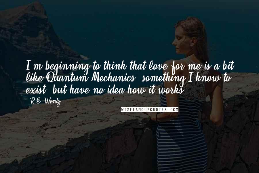 R.E. Wentz Quotes: I'm beginning to think that love for me is a bit like Quantum Mechanics, something I know to exist, but have no idea how it works.