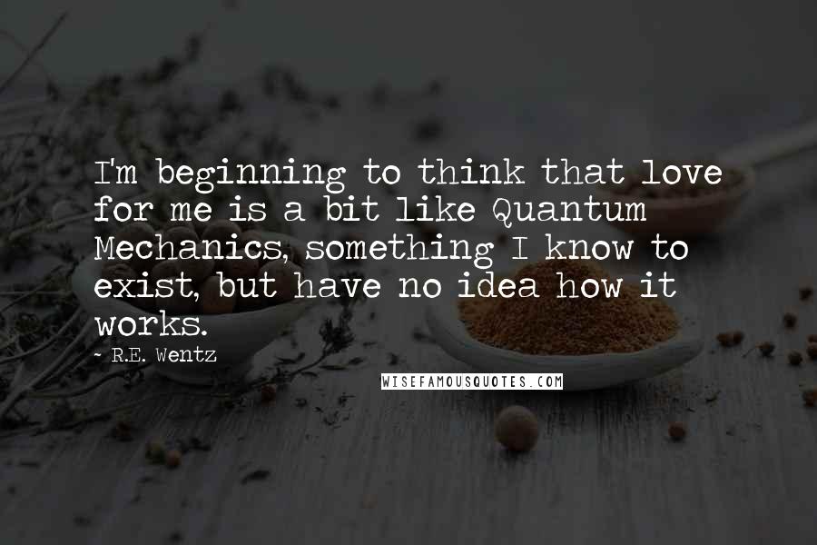 R.E. Wentz Quotes: I'm beginning to think that love for me is a bit like Quantum Mechanics, something I know to exist, but have no idea how it works.