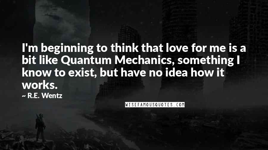 R.E. Wentz Quotes: I'm beginning to think that love for me is a bit like Quantum Mechanics, something I know to exist, but have no idea how it works.