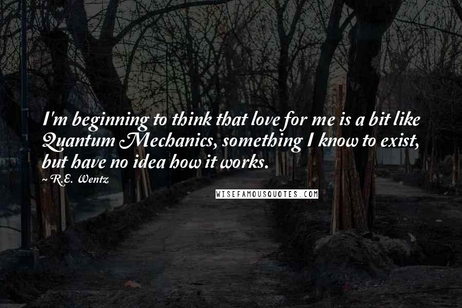 R.E. Wentz Quotes: I'm beginning to think that love for me is a bit like Quantum Mechanics, something I know to exist, but have no idea how it works.