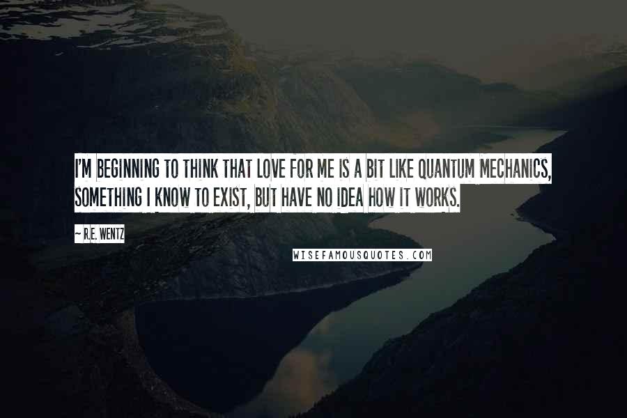 R.E. Wentz Quotes: I'm beginning to think that love for me is a bit like Quantum Mechanics, something I know to exist, but have no idea how it works.