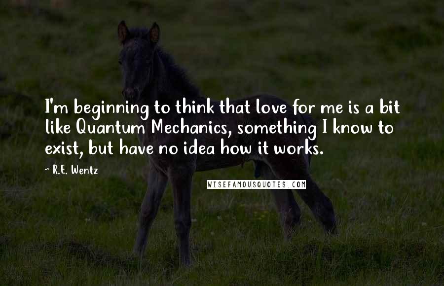 R.E. Wentz Quotes: I'm beginning to think that love for me is a bit like Quantum Mechanics, something I know to exist, but have no idea how it works.