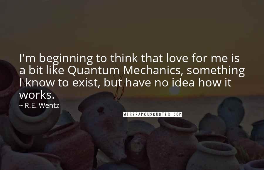 R.E. Wentz Quotes: I'm beginning to think that love for me is a bit like Quantum Mechanics, something I know to exist, but have no idea how it works.