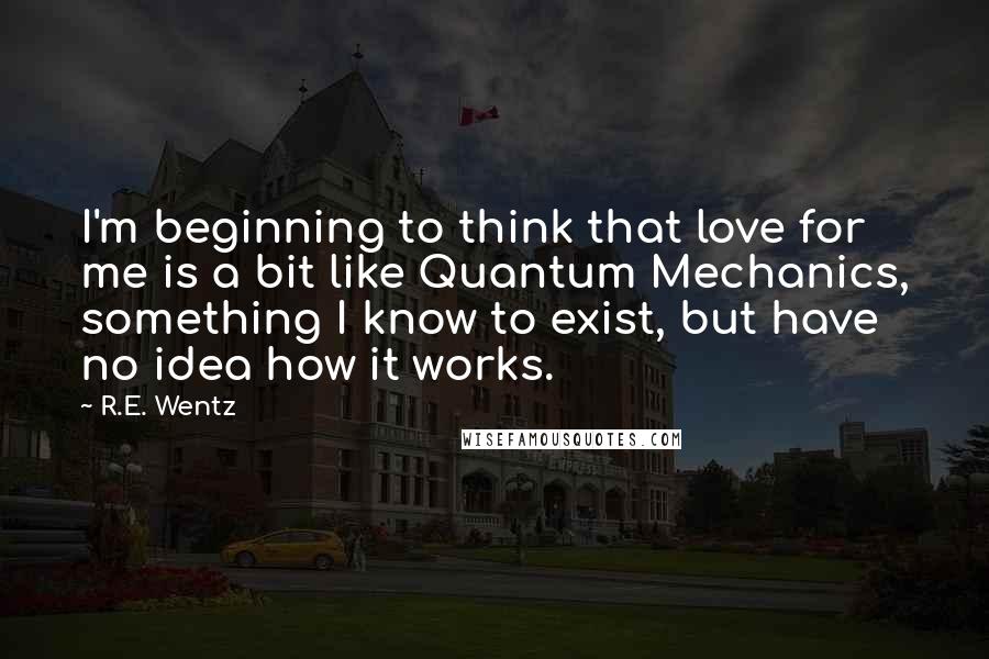 R.E. Wentz Quotes: I'm beginning to think that love for me is a bit like Quantum Mechanics, something I know to exist, but have no idea how it works.