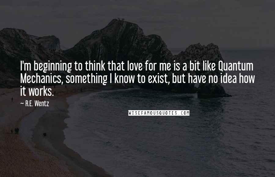 R.E. Wentz Quotes: I'm beginning to think that love for me is a bit like Quantum Mechanics, something I know to exist, but have no idea how it works.