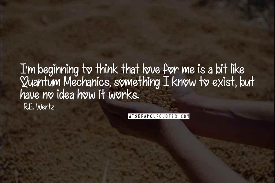 R.E. Wentz Quotes: I'm beginning to think that love for me is a bit like Quantum Mechanics, something I know to exist, but have no idea how it works.