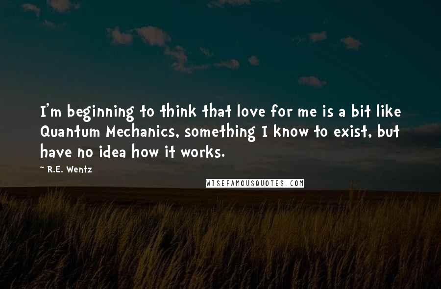 R.E. Wentz Quotes: I'm beginning to think that love for me is a bit like Quantum Mechanics, something I know to exist, but have no idea how it works.