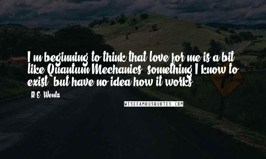 R.E. Wentz Quotes: I'm beginning to think that love for me is a bit like Quantum Mechanics, something I know to exist, but have no idea how it works.