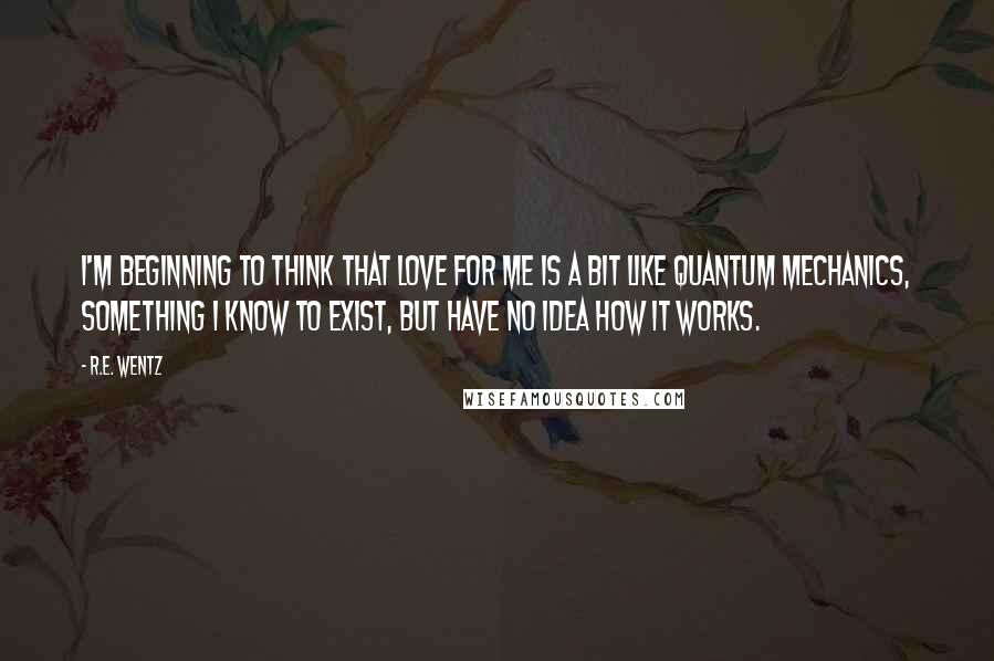 R.E. Wentz Quotes: I'm beginning to think that love for me is a bit like Quantum Mechanics, something I know to exist, but have no idea how it works.