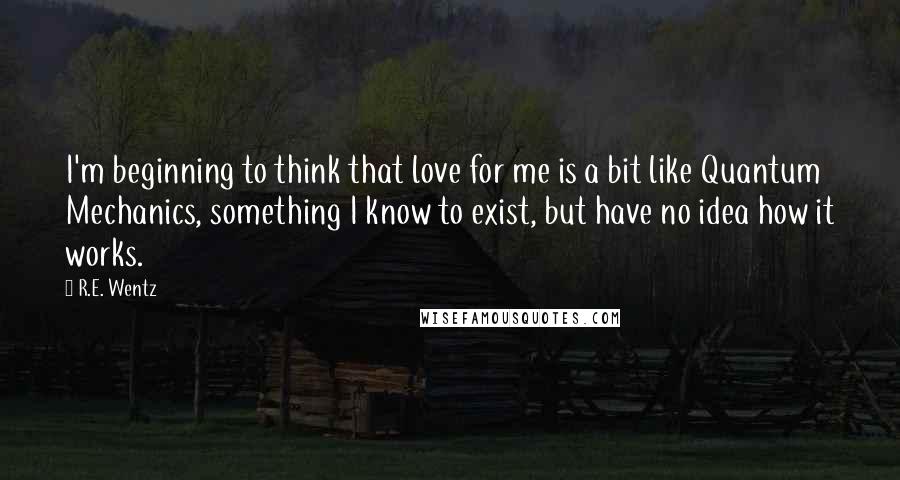 R.E. Wentz Quotes: I'm beginning to think that love for me is a bit like Quantum Mechanics, something I know to exist, but have no idea how it works.