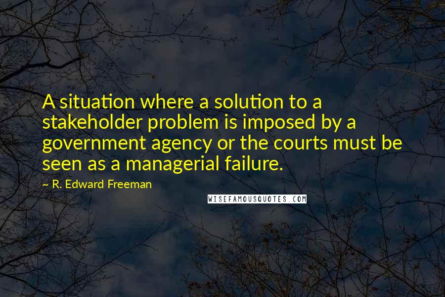 R. Edward Freeman Quotes: A situation where a solution to a stakeholder problem is imposed by a government agency or the courts must be seen as a managerial failure.