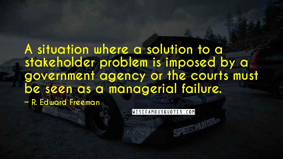 R. Edward Freeman Quotes: A situation where a solution to a stakeholder problem is imposed by a government agency or the courts must be seen as a managerial failure.