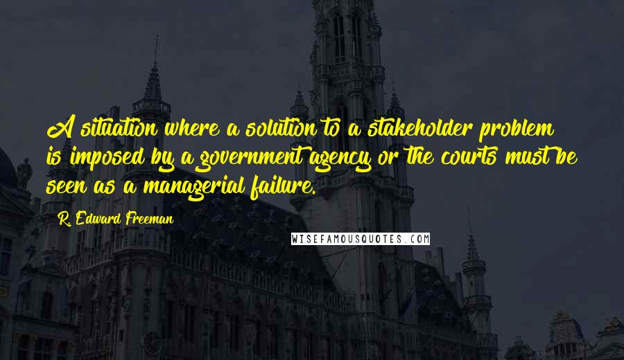 R. Edward Freeman Quotes: A situation where a solution to a stakeholder problem is imposed by a government agency or the courts must be seen as a managerial failure.