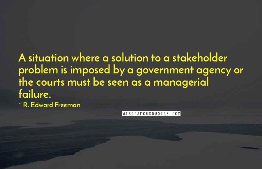 R. Edward Freeman Quotes: A situation where a solution to a stakeholder problem is imposed by a government agency or the courts must be seen as a managerial failure.