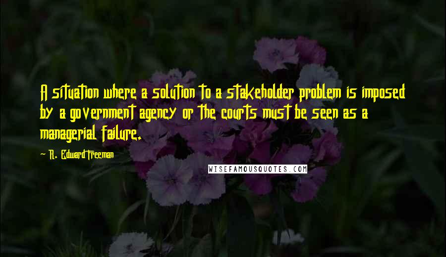 R. Edward Freeman Quotes: A situation where a solution to a stakeholder problem is imposed by a government agency or the courts must be seen as a managerial failure.