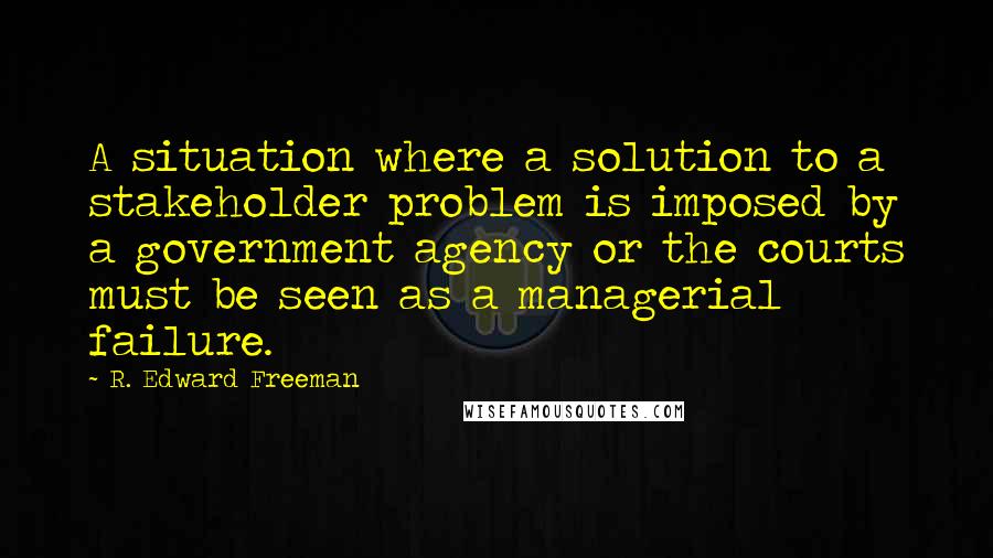 R. Edward Freeman Quotes: A situation where a solution to a stakeholder problem is imposed by a government agency or the courts must be seen as a managerial failure.