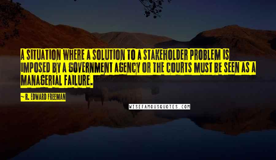 R. Edward Freeman Quotes: A situation where a solution to a stakeholder problem is imposed by a government agency or the courts must be seen as a managerial failure.