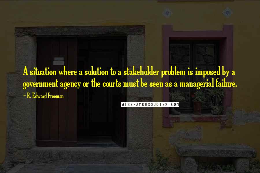 R. Edward Freeman Quotes: A situation where a solution to a stakeholder problem is imposed by a government agency or the courts must be seen as a managerial failure.