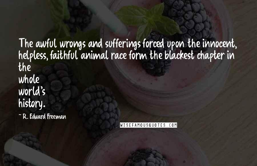 R. Edward Freeman Quotes: The awful wrongs and sufferings forced upon the innocent, helpless, faithful animal race form the blackest chapter in the whole world's history.