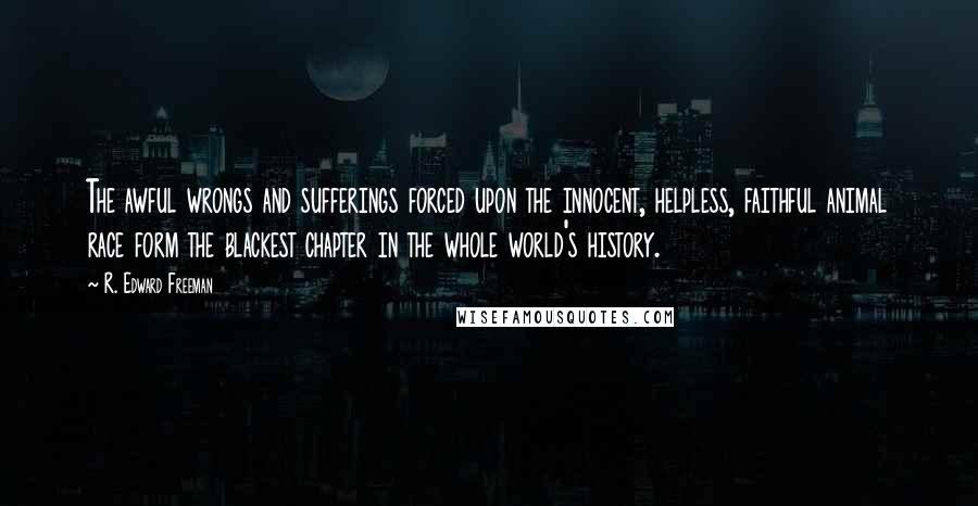 R. Edward Freeman Quotes: The awful wrongs and sufferings forced upon the innocent, helpless, faithful animal race form the blackest chapter in the whole world's history.