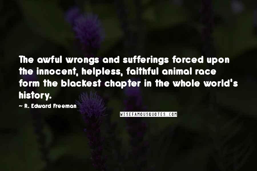 R. Edward Freeman Quotes: The awful wrongs and sufferings forced upon the innocent, helpless, faithful animal race form the blackest chapter in the whole world's history.