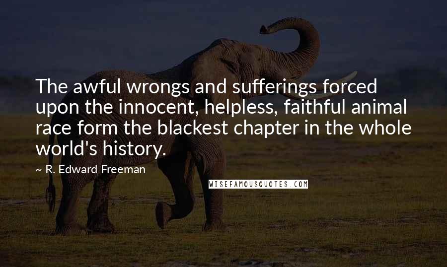 R. Edward Freeman Quotes: The awful wrongs and sufferings forced upon the innocent, helpless, faithful animal race form the blackest chapter in the whole world's history.