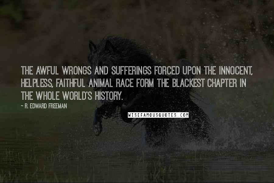 R. Edward Freeman Quotes: The awful wrongs and sufferings forced upon the innocent, helpless, faithful animal race form the blackest chapter in the whole world's history.