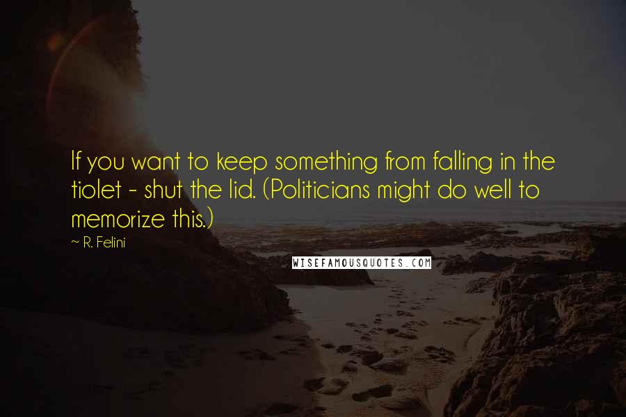 R. Felini Quotes: If you want to keep something from falling in the tiolet - shut the lid. (Politicians might do well to memorize this.)