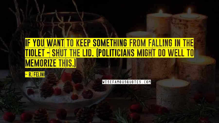 R. Felini Quotes: If you want to keep something from falling in the tiolet - shut the lid. (Politicians might do well to memorize this.)