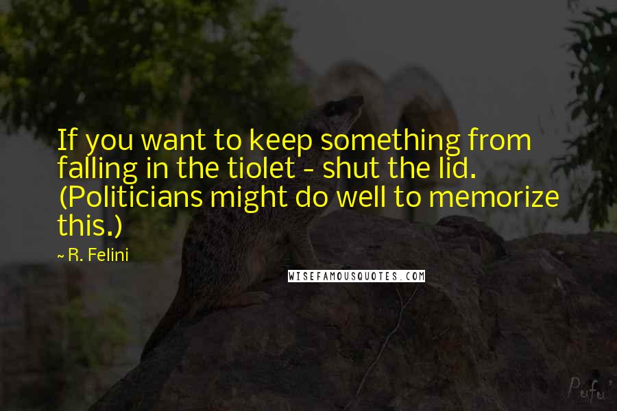 R. Felini Quotes: If you want to keep something from falling in the tiolet - shut the lid. (Politicians might do well to memorize this.)
