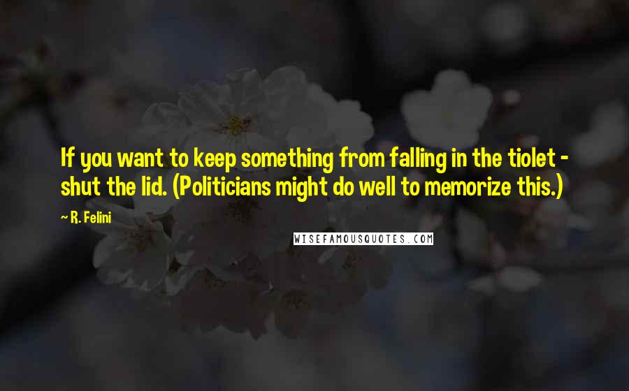 R. Felini Quotes: If you want to keep something from falling in the tiolet - shut the lid. (Politicians might do well to memorize this.)