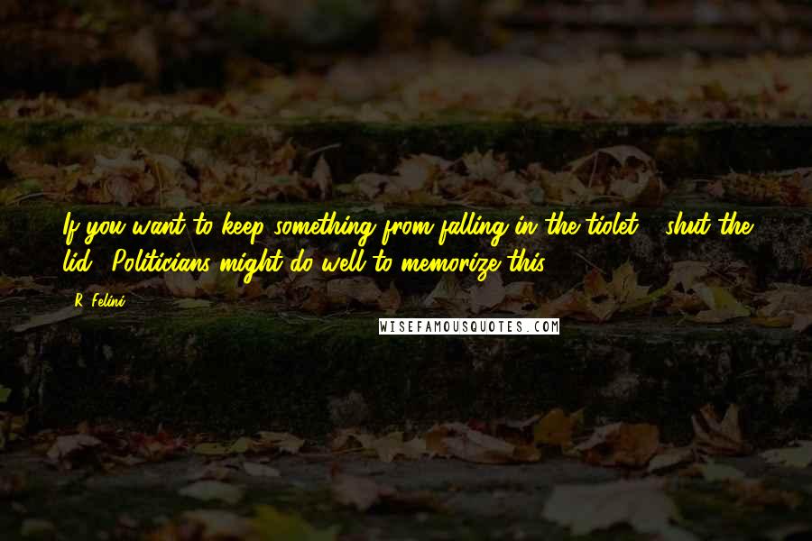 R. Felini Quotes: If you want to keep something from falling in the tiolet - shut the lid. (Politicians might do well to memorize this.)