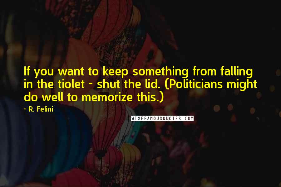 R. Felini Quotes: If you want to keep something from falling in the tiolet - shut the lid. (Politicians might do well to memorize this.)