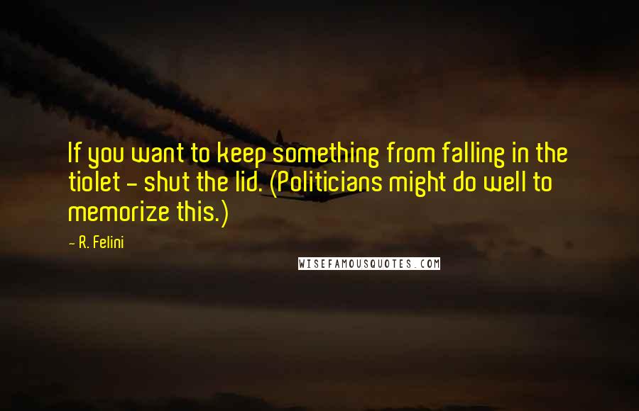 R. Felini Quotes: If you want to keep something from falling in the tiolet - shut the lid. (Politicians might do well to memorize this.)