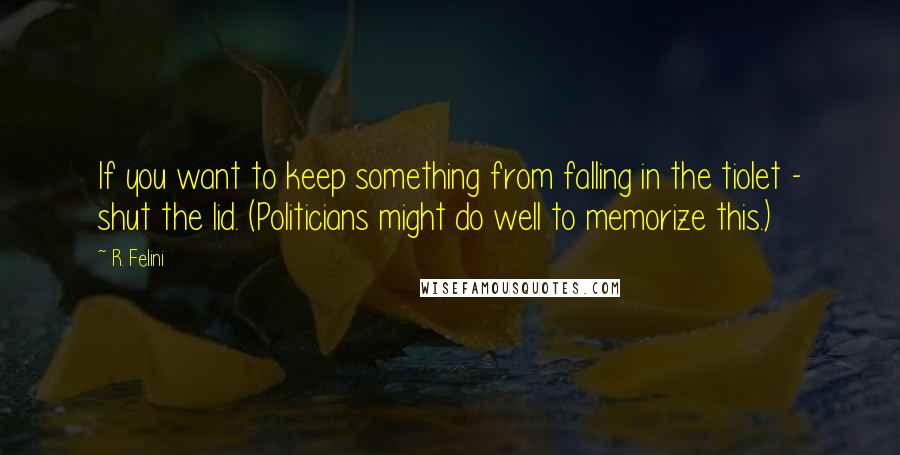 R. Felini Quotes: If you want to keep something from falling in the tiolet - shut the lid. (Politicians might do well to memorize this.)