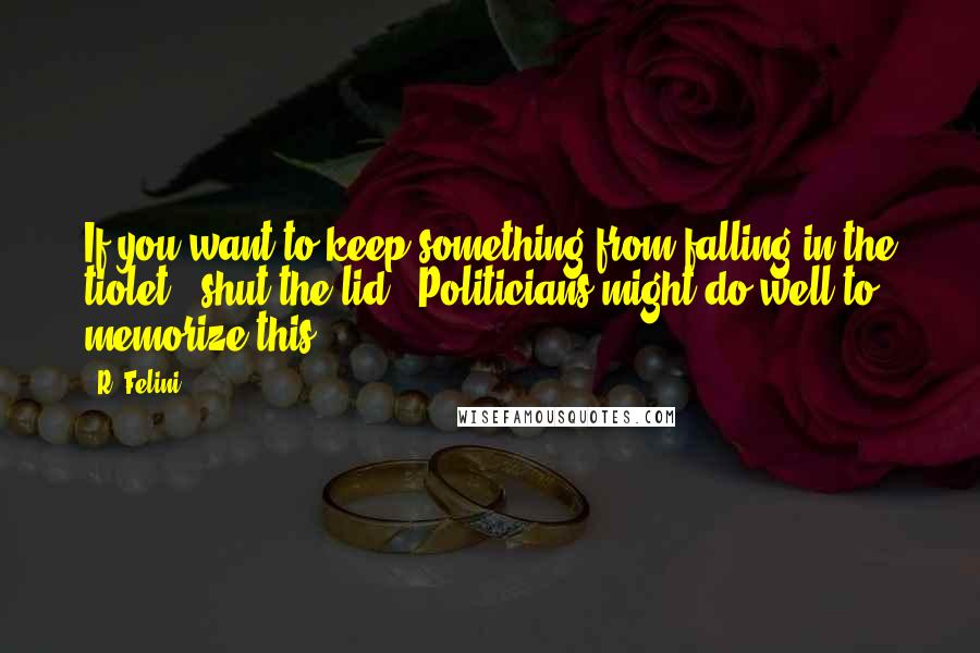 R. Felini Quotes: If you want to keep something from falling in the tiolet - shut the lid. (Politicians might do well to memorize this.)