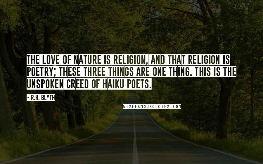R.H. Blyth Quotes: The love of nature is religion, and that religion is poetry; these three things are one thing. This is the unspoken creed of haiku poets.
