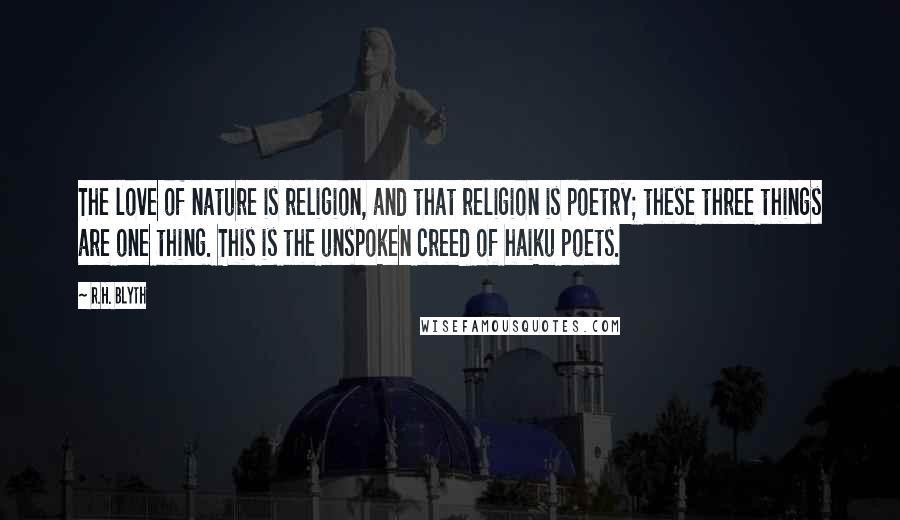R.H. Blyth Quotes: The love of nature is religion, and that religion is poetry; these three things are one thing. This is the unspoken creed of haiku poets.