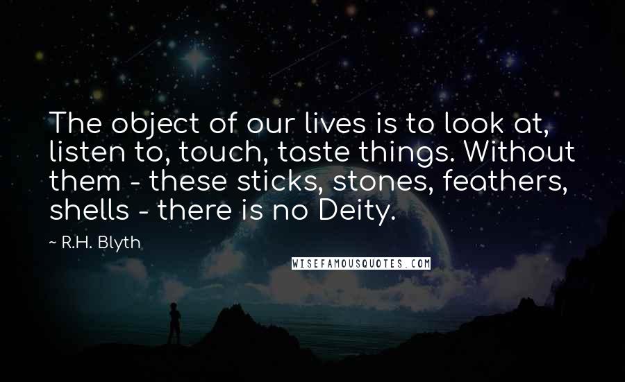 R.H. Blyth Quotes: The object of our lives is to look at, listen to, touch, taste things. Without them - these sticks, stones, feathers, shells - there is no Deity.